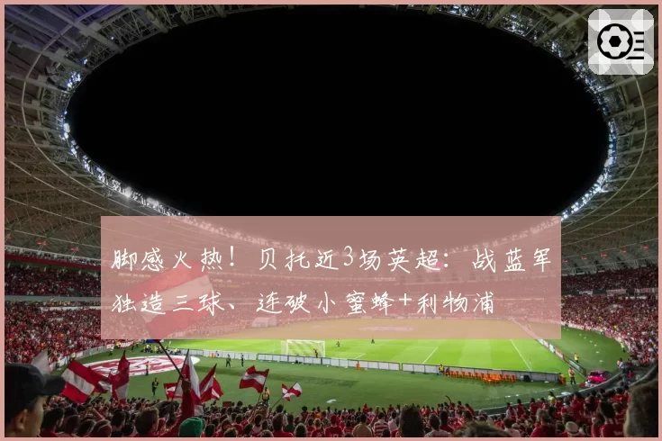 脚感火热！贝托近3场英超：战蓝军独造三球、连破小蜜蜂+利物浦