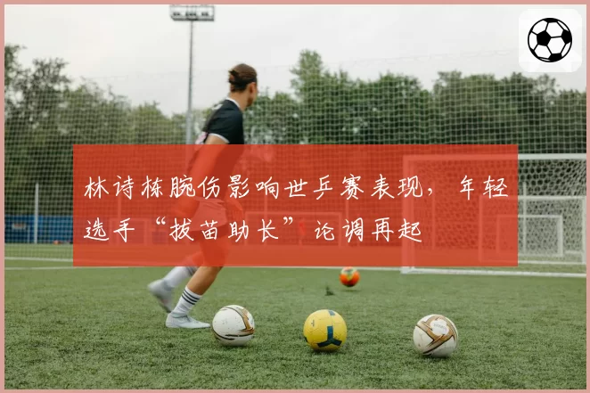 林诗栋腕伤影响世乒赛表现，年轻选手“拔苗助长”论调再起