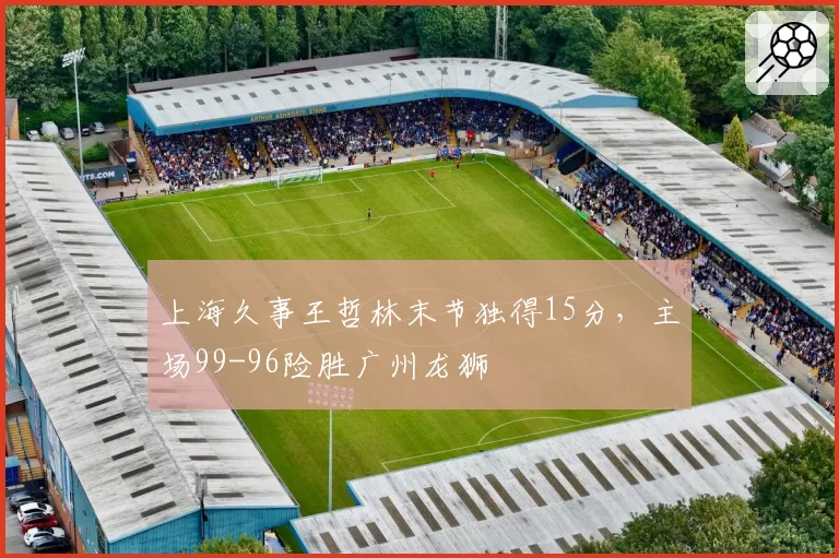 上海久事王哲林末节独得15分，主场99-96险胜广州龙狮