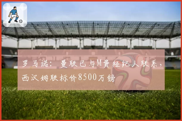 罗马诺：曼联已与M费经纪人联系，西汉姆联标价8500万镑