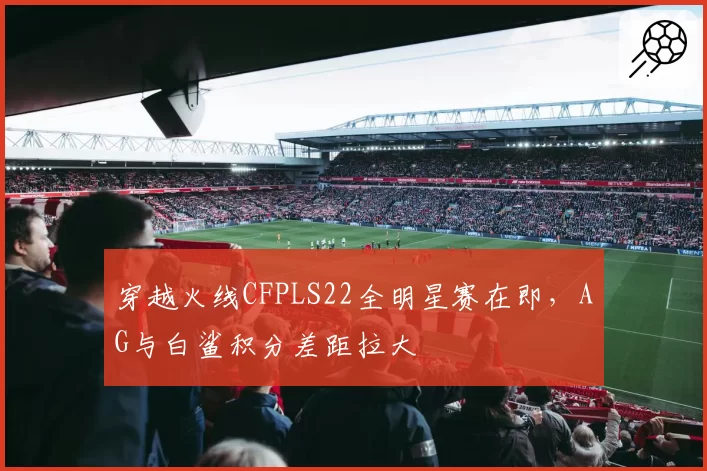 穿越火线CFPLS22全明星赛在即，AG与白鲨积分差距拉大