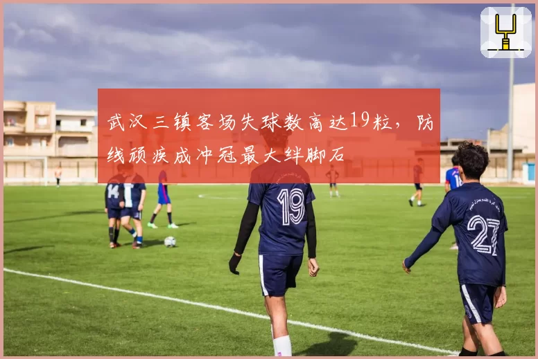武汉三镇客场失球数高达19粒，防线顽疾成冲冠最大绊脚石