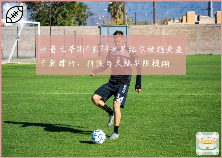 杜普兰蒂斯6米24世界纪录被指受益于新撑杆,科技与天赋界限模糊