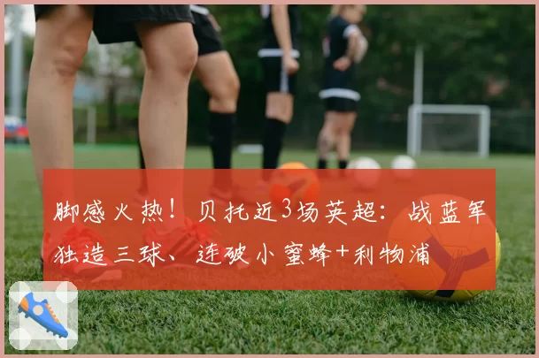 脚感火热！贝托近3场英超：战蓝军独造三球、连破小蜜蜂+利物浦