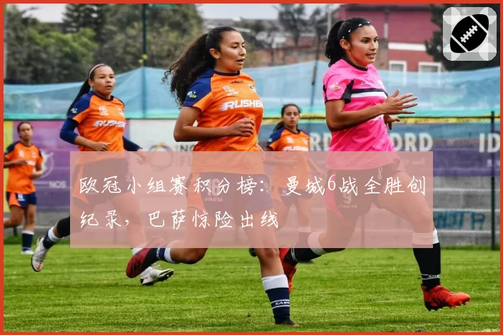 欧冠小组赛积分榜:曼城6战全胜创纪录,巴萨惊险出线
