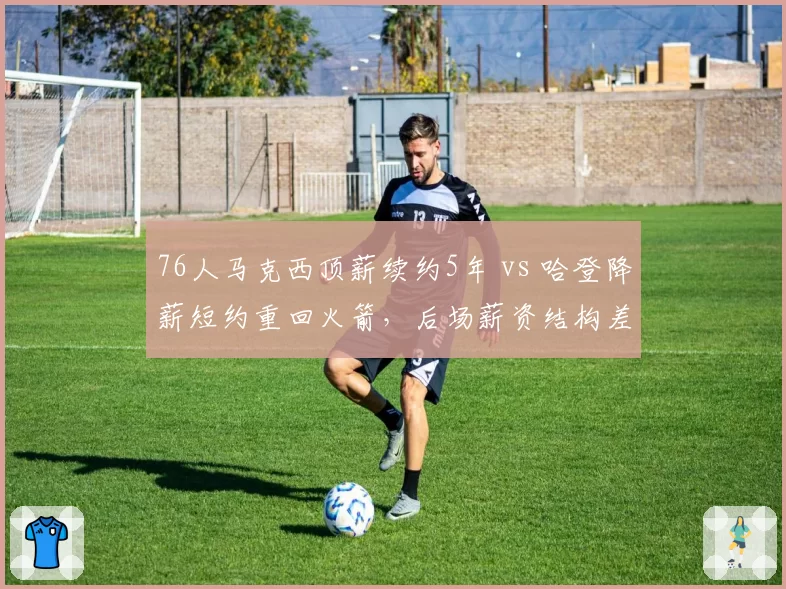 76人马克西顶薪续约5年 vs 哈登降薪短约重回火箭,后场薪资结构差异影响争冠