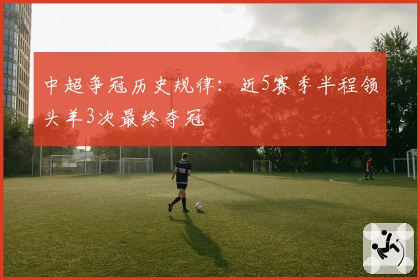 中超争冠历史规律:近5赛季半程领头羊3次最终夺冠