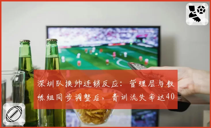 深圳队换帅连锁反应:管理层与教练组同步调整后,青训流失率达40%