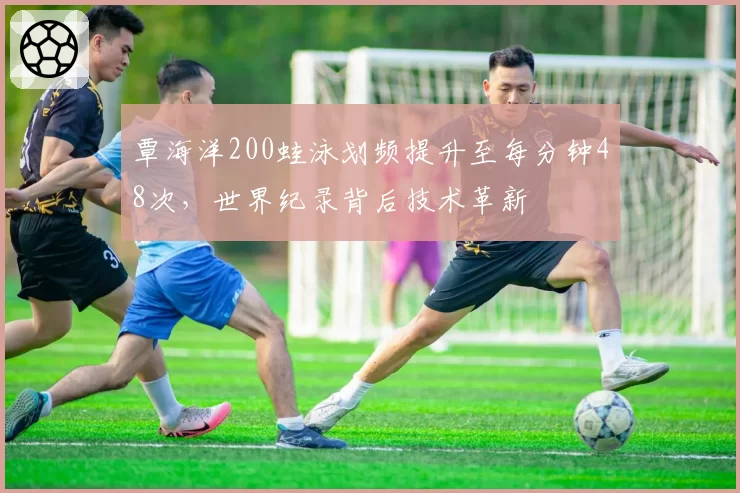 覃海洋200蛙泳划频提升至每分钟48次，世界纪录背后技术革新