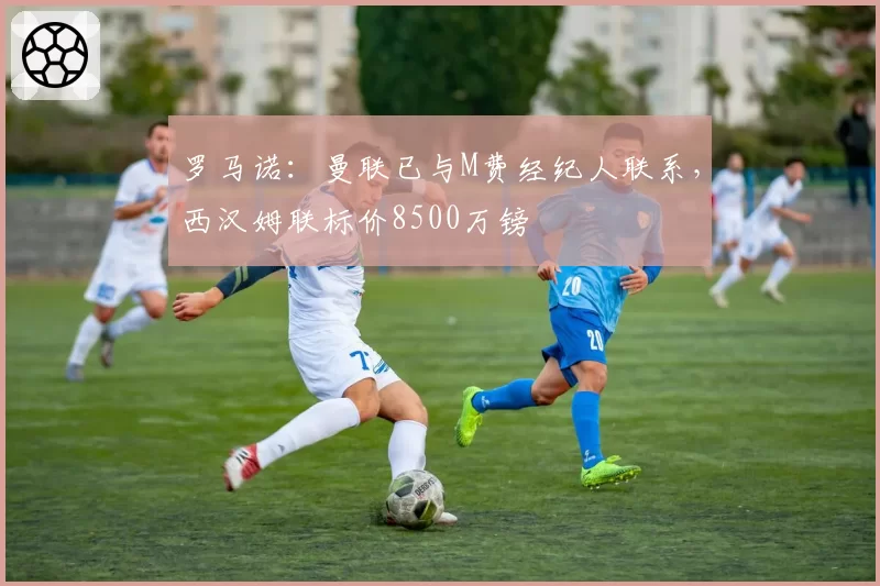 罗马诺：曼联已与M费经纪人联系，西汉姆联标价8500万镑