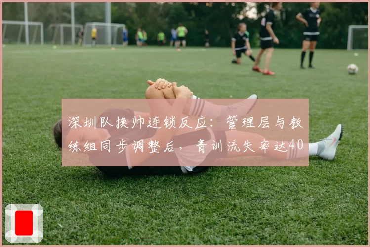 深圳队换帅连锁反应：管理层与教练组同步调整后，青训流失率达40%