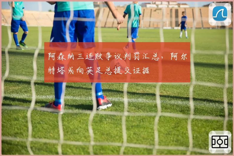 阿森纳三连败争议判罚汇总，阿尔特塔或向英足总提交证据