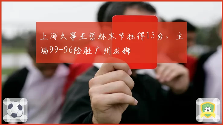 上海久事王哲林末节独得15分,主场99-96险胜广州龙狮