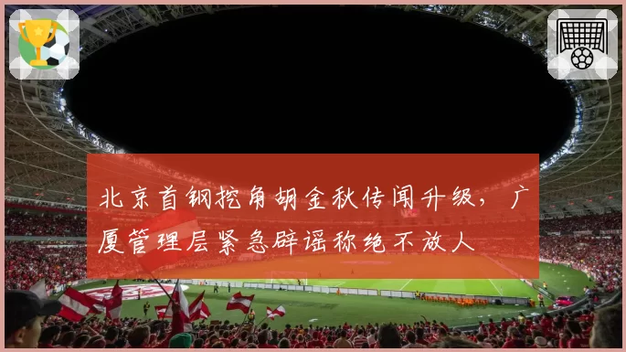 北京首钢挖角胡金秋传闻升级,广厦管理层紧急辟谣称绝不放人