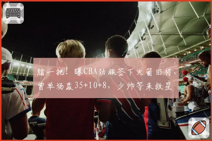 赌一把!曝CBA劲旅签下火箭旧将,曾单场轰35+10+8,少帅等来救星