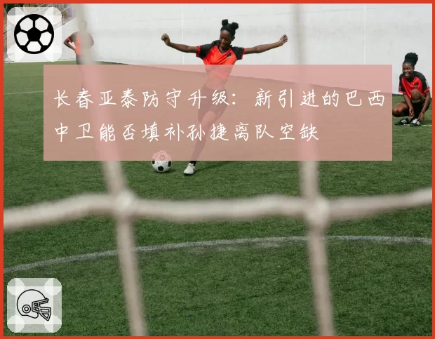 长春亚泰防守升级:新引进的巴西中卫能否填补孙捷离队空缺