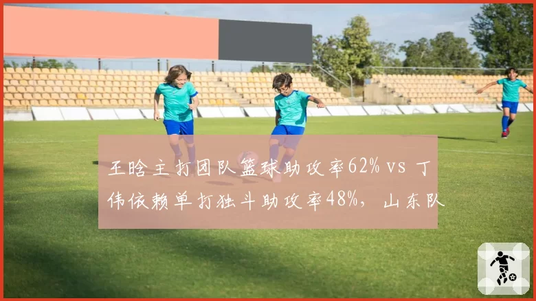 王晗主打团队篮球助攻率62% vs 丁伟依赖单打独斗助攻率48%，山东队战术颠覆