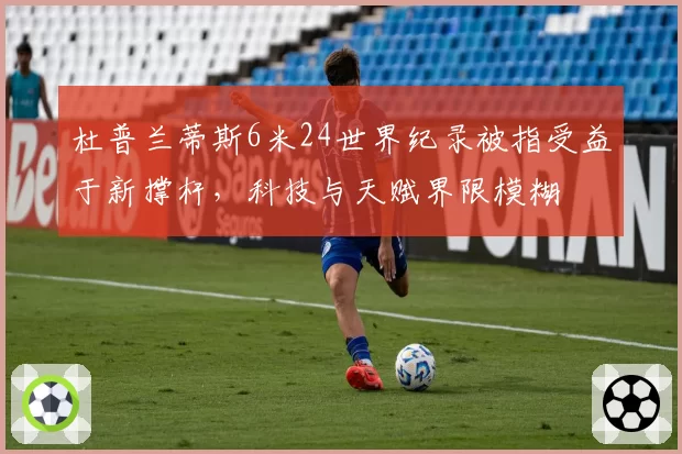 杜普兰蒂斯6米24世界纪录被指受益于新撑杆,科技与天赋界限模糊