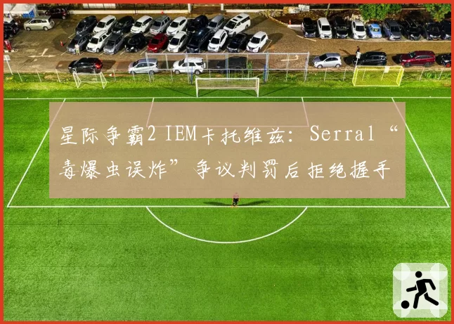 星际争霸2 IEM卡托维兹:Serral“毒爆虫误炸”争议判罚后拒绝握手,主办方承诺修改规则