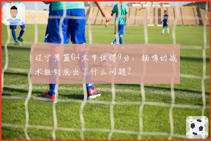 辽宁男篮G4末节仅得9分，杨鸣的战术板到底出了什么问题？