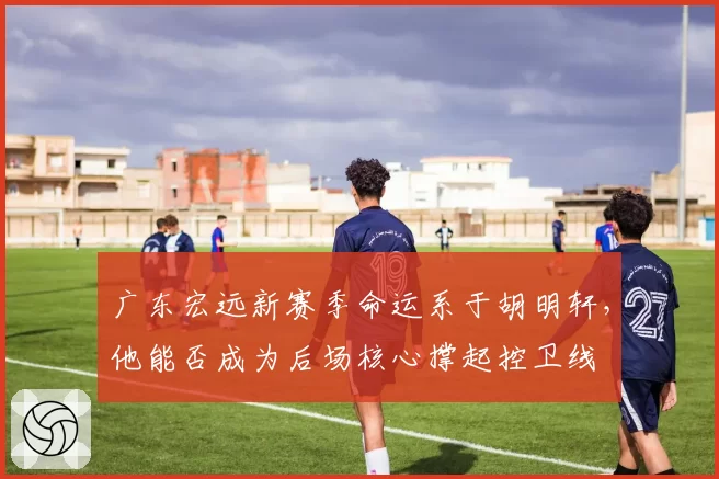 广东宏远新赛季命运系于胡明轩，他能否成为后场核心撑起控卫线