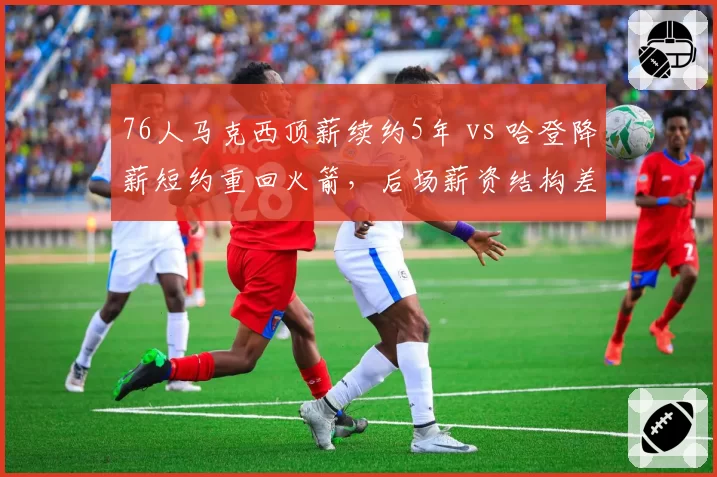 76人马克西顶薪续约5年 vs 哈登降薪短约重回火箭,后场薪资结构差异影响争冠