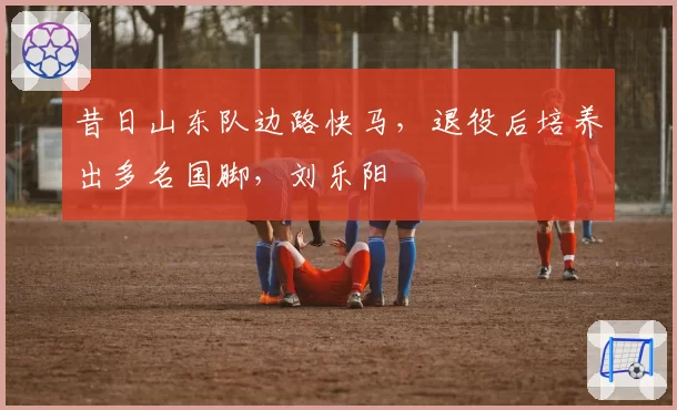 昔日山东队边路快马，退役后培养出多名国脚，刘乐阳