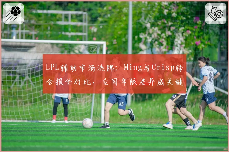 LPL辅助市场洗牌：Ming与Crisp转会报价对比，合同年限差异成关键