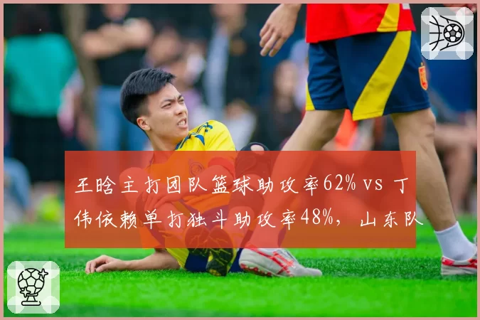 王晗主打团队篮球助攻率62% vs 丁伟依赖单打独斗助攻率48%，山东队战术颠覆