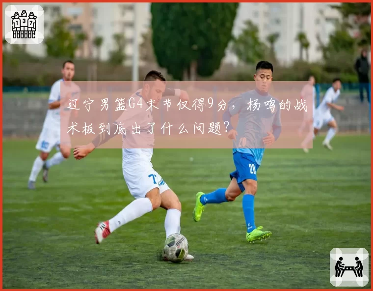 辽宁男篮G4末节仅得9分,杨鸣的战术板到底出了什么问题?