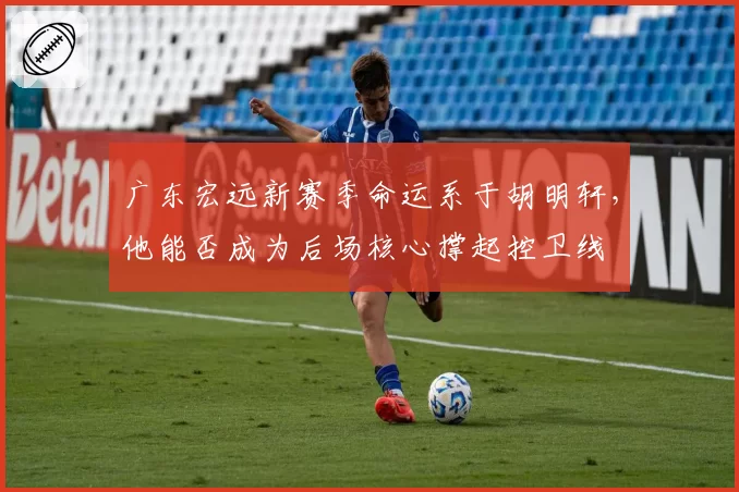 广东宏远新赛季命运系于胡明轩，他能否成为后场核心撑起控卫线