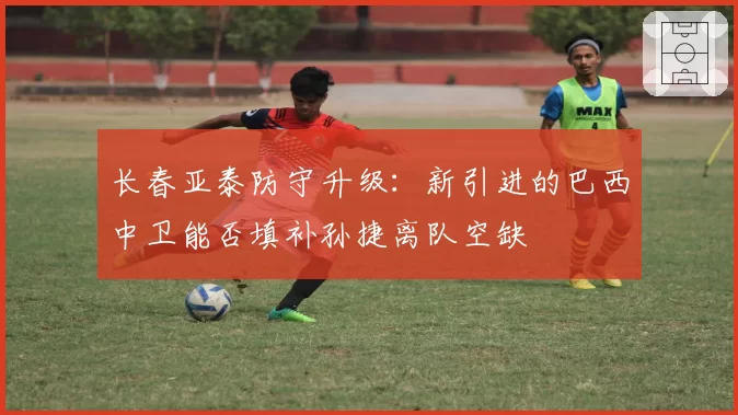 长春亚泰防守升级：新引进的巴西中卫能否填补孙捷离队空缺