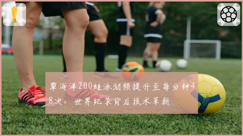 覃海洋200蛙泳划频提升至每分钟48次，世界纪录背后技术革新