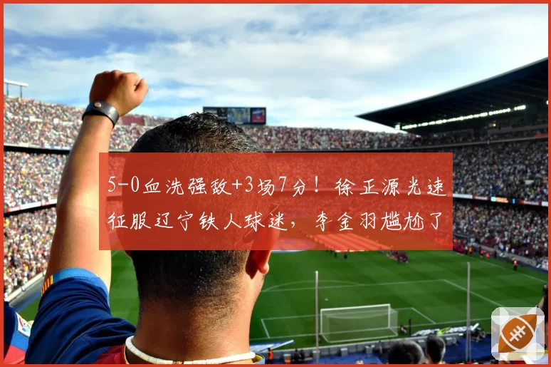 5-0血洗强敌+3场7分!徐正源光速征服辽宁铁人球迷,李金羽尴尬了