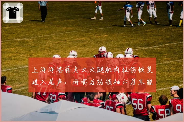 上海海港蒋光太大腿肌肉拉伤恢复进入尾声，海港后防领袖六月末能否首发亮相？