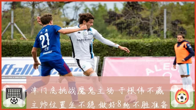 津门虎挑战魔鬼主场 于根伟不赢 主帅位置坐不稳 做好8轮不胜准备