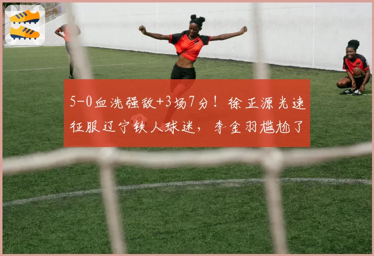 5-0血洗强敌+3场7分！徐正源光速征服辽宁铁人球迷，李金羽尴尬了