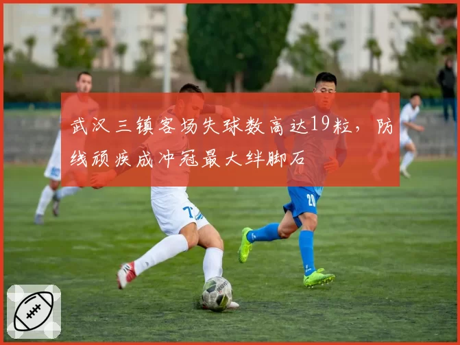 武汉三镇客场失球数高达19粒，防线顽疾成冲冠最大绊脚石