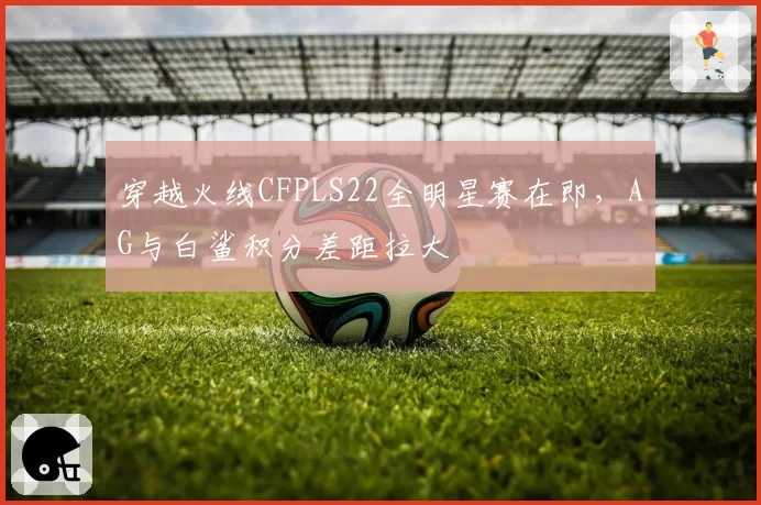 穿越火线CFPLS22全明星赛在即，AG与白鲨积分差距拉大