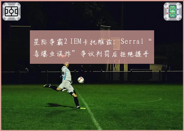 星际争霸2 IEM卡托维兹：Serral“毒爆虫误炸”争议判罚后拒绝握手，主办方承诺修改规则