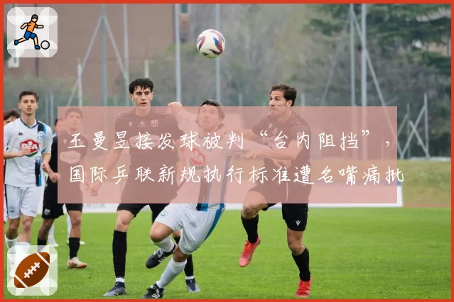 王曼昱接发球被判“台内阻挡”，国际乒联新规执行标准遭名嘴痛批