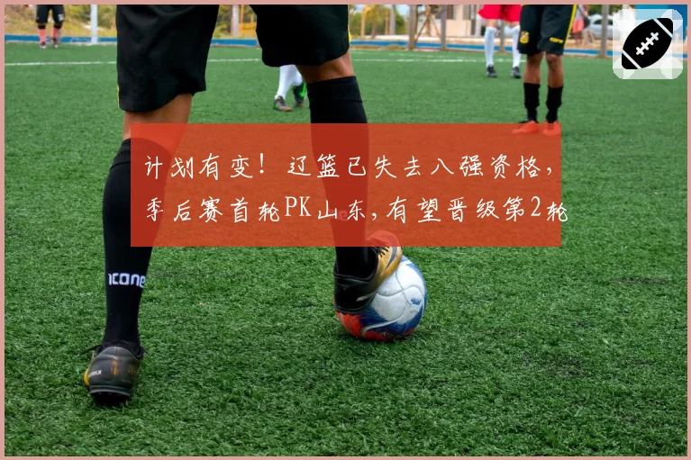 计划有变！辽篮已失去八强资格，季后赛首轮PK山东,有望晋级第2轮