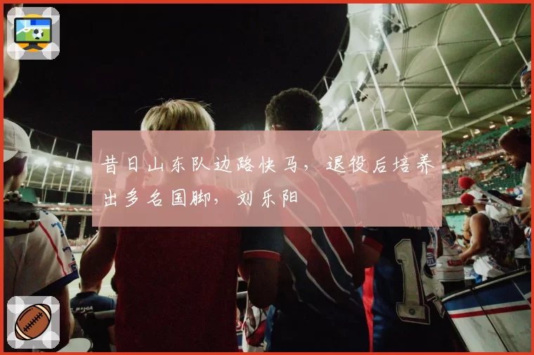 昔日山东队边路快马,退役后培养出多名国脚,刘乐阳